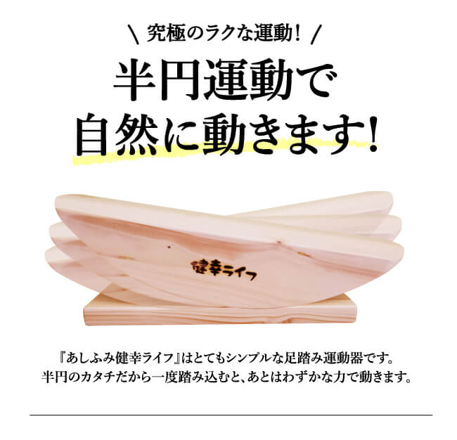 究極のラクな運動！半円運動で自然に動きます！あしふみ健幸ライフはとてもシンプルな足踏み運動器です。半円のカタチだから一度踏み込むと、あとはわずかな力で動きます。